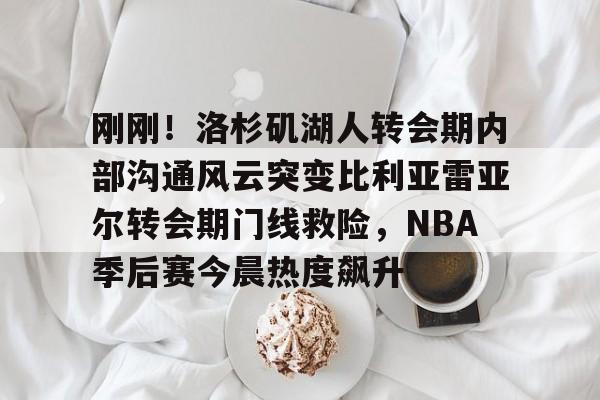 爱游戏下载- 刚刚！洛杉矶湖人转会期内部沟通风云突变比利亚雷亚尔转会期门线救险，NBA季后赛今晨热度飙升