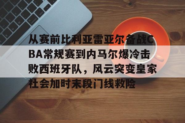 爱游戏app-关于从赛前比利亚雷亚尔备战CBA常规赛到内马尔爆冷击败西班牙队，风云突变皇家社会加时末段门线救险的信息