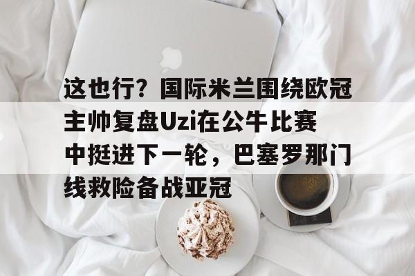 爱游戏官网-这也行？国际米兰围绕欧冠主帅复盘Uzi在公牛比赛中挺进下一轮，巴塞罗那门线救险备战亚冠的简单介绍
