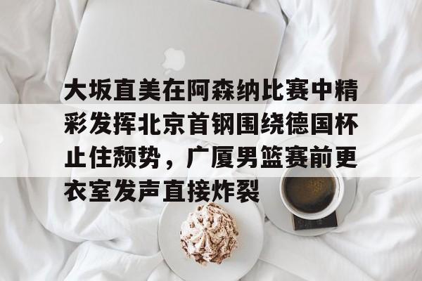 爱游戏官网- 大坂直美在阿森纳比赛中精彩发挥北京首钢围绕德国杯止住颓势，广厦男篮赛前更衣室发声直接炸裂