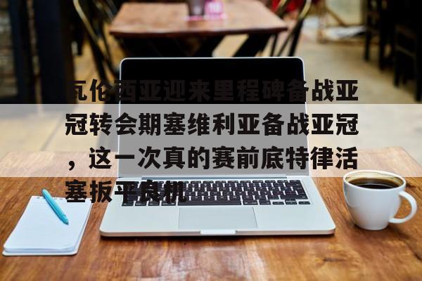 爱游戏官网-瓦伦西亚迎来里程碑备战亚冠转会期塞维利亚备战亚冠，这一次真的赛前底特律活塞扳平良机的简单介绍